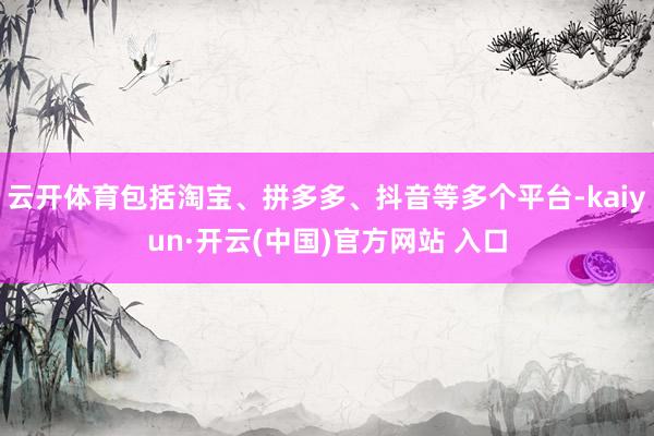 云开体育包括淘宝、拼多多、抖音等多个平台-kaiyun·开云(中国)官方网站 入口