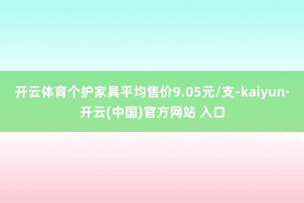 开云体育个护家具平均售价9.05元/支-kaiyun·开云(中国)官方网站 入口