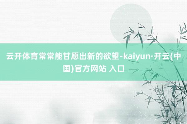 云开体育常常能甘愿出新的欲望-kaiyun·开云(中国)官方网站 入口