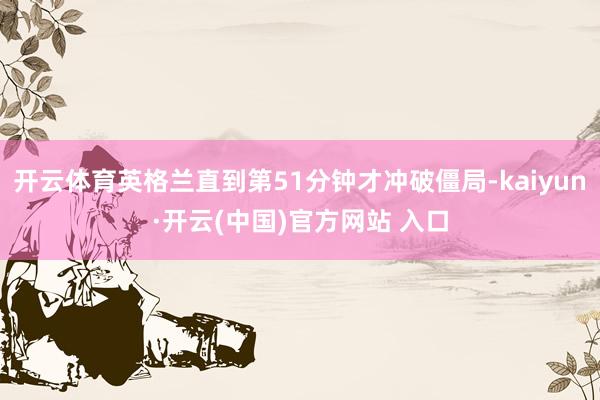 开云体育英格兰直到第51分钟才冲破僵局-kaiyun·开云(中国)官方网站 入口