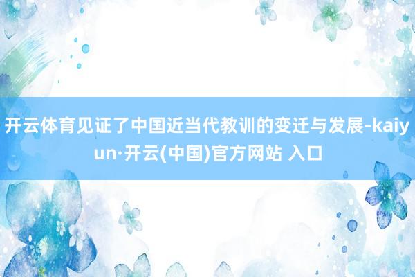 开云体育见证了中国近当代教训的变迁与发展-kaiyun·开云(中国)官方网站 入口