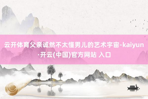 云开体育父亲诚然不太懂男儿的艺术宇宙-kaiyun·开云(中国)官方网站 入口