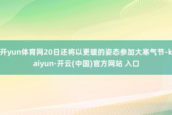 开yun体育网20日还将以更暖的姿态参加大寒气节-kaiyun·开云(中国)官方网站 入口