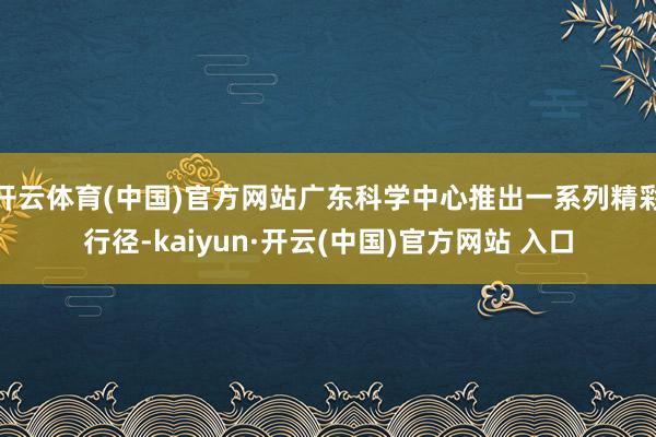 开云体育(中国)官方网站广东科学中心推出一系列精彩行径-kaiyun·开云(中国)官方网站 入口