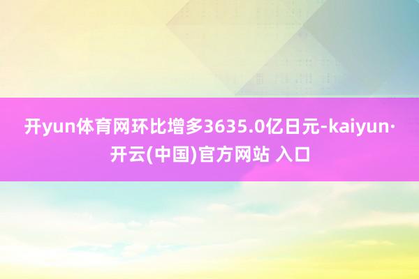 开yun体育网环比增多3635.0亿日元-kaiyun·开云(中国)官方网站 入口