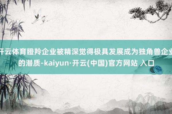 开云体育　　瞪羚企业被精深觉得极具发展成为独角兽企业的潜质-kaiyun·开云(中国)官方网站 入口