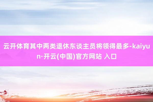 云开体育其中两类退休东谈主员将领得最多-kaiyun·开云(中国)官方网站 入口