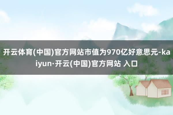 开云体育(中国)官方网站市值为970亿好意思元-kaiyun·开云(中国)官方网站 入口