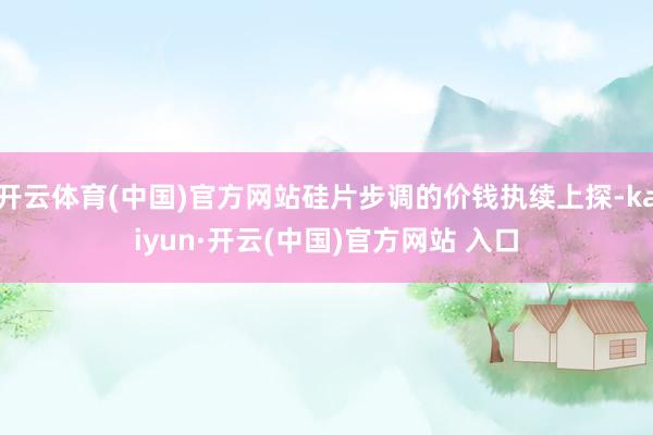 开云体育(中国)官方网站硅片步调的价钱执续上探-kaiyun·开云(中国)官方网站 入口