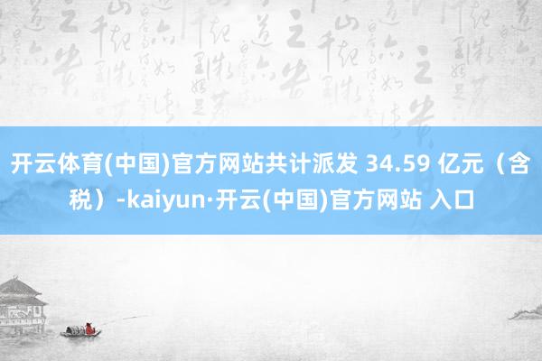 开云体育(中国)官方网站共计派发 34.59 亿元（含税）-kaiyun·开云(中国)官方网站 入口