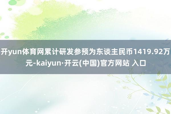 开yun体育网累计研发参预为东谈主民币1419.92万元-kaiyun·开云(中国)官方网站 入口