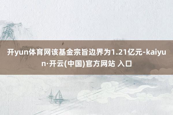 开yun体育网该基金宗旨边界为1.21亿元-kaiyun·开云(中国)官方网站 入口