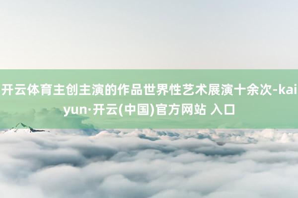 开云体育主创主演的作品世界性艺术展演十余次-kaiyun·开云(中国)官方网站 入口